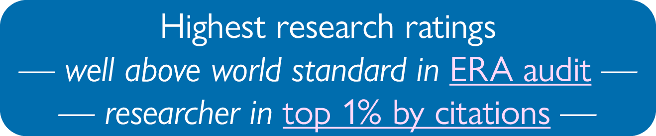 Highest research ratings — well above world standard in ERA audit — — researcher in top 1% by citations —