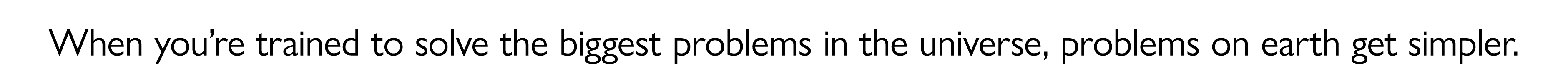 When you’re trained to solve the biggest problems in the universe, problems on earth get simpler.