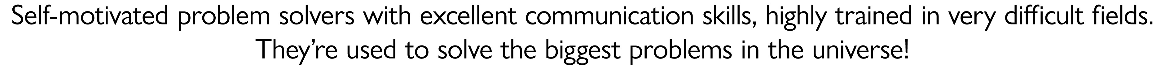Self motivated problem solvers with excellent communication skills, highly trained in very difficult fields. They’re ...